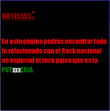 Cuadro de texto: NOTICIAS:En esta p�gina podr�s encontrar todo lo relacionado con el Rock nacional en especial el rock paisa que es la PUTxxxERIA.