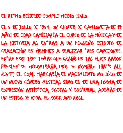 Cuadro de texto: El ritmo rebelde cumple medio sigloEl 5 de julio de 1954, un chofer de camioneta de 19 a�os de edad cambiar�a el curso de la m�sica y de la historia al entrar a un peque�o estudio de grabaci�n en Memphis a realizar tres canciones. Entre esos tres temas que grab� un tal Elvis Aaron Presley se encontraba uno de nombre That's All Right, el cual marcar�a el nacimiento no s�lo de un nuevo g�nero musical sino el de una forma de expresi�n art�stica, social y cultural, adem�s de un estilo de vida: el rock and roll.